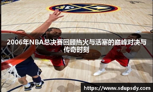 2006年NBA总决赛回顾热火与活塞的巅峰对决与传奇时刻