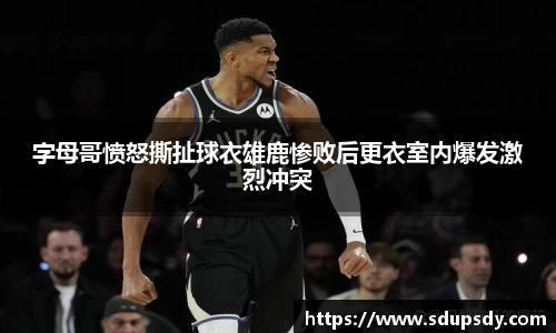 字母哥愤怒撕扯球衣雄鹿惨败后更衣室内爆发激烈冲突