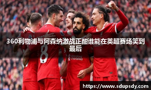 360利物浦与阿森纳激战正酣谁能在英超赛场笑到最后