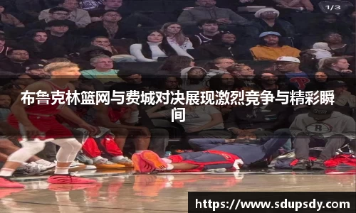 布鲁克林篮网与费城对决展现激烈竞争与精彩瞬间