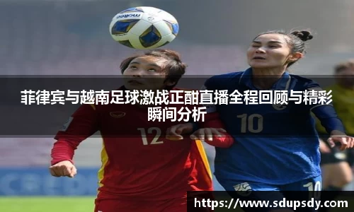 菲律宾与越南足球激战正酣直播全程回顾与精彩瞬间分析